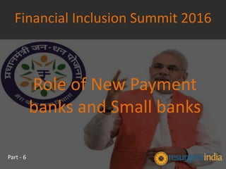 Role of New Payment
banks and Small banks
Financial Inclusion Summit 2016
Part - 6
 