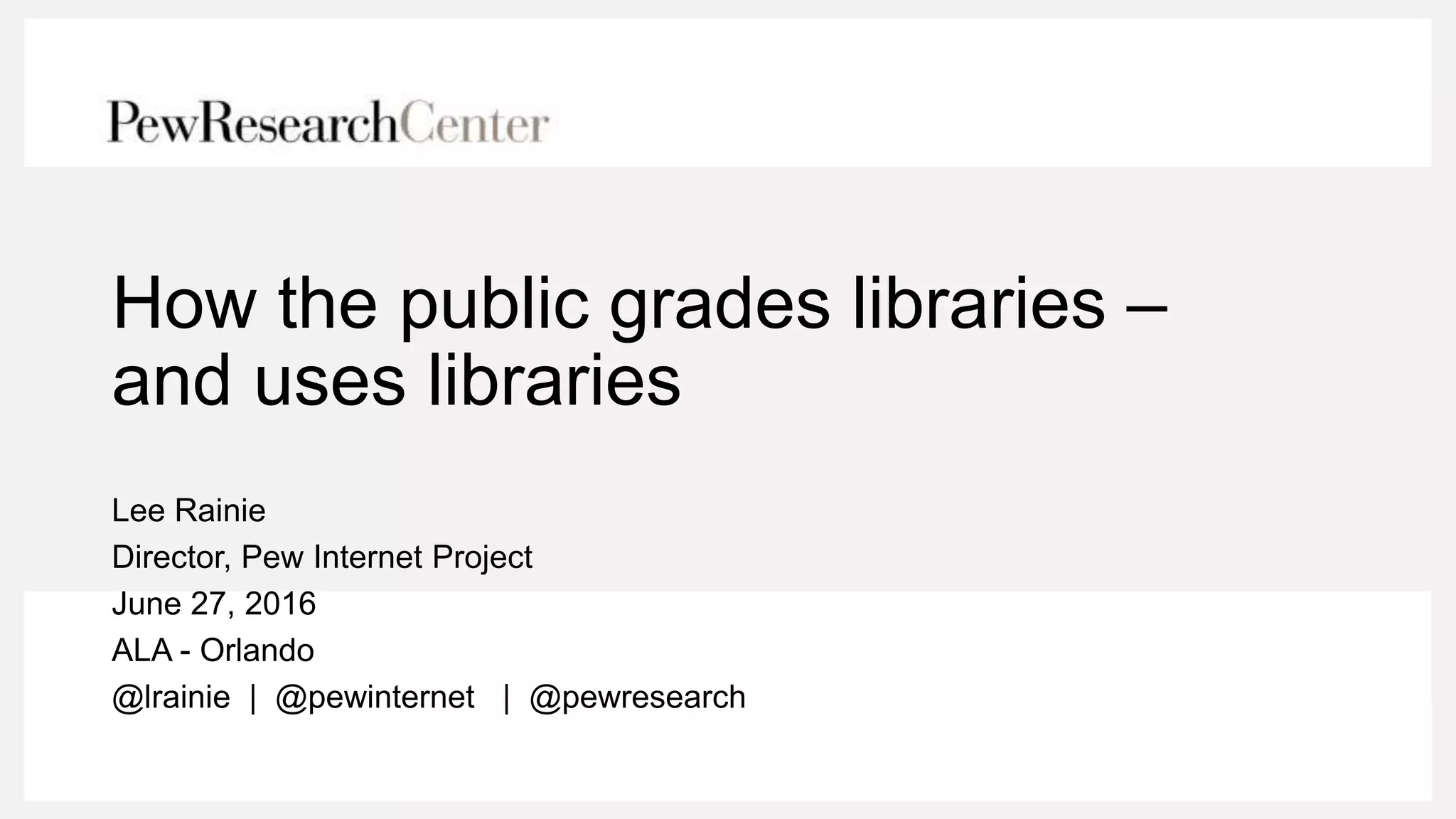 How the public grades libraries –
and uses libraries
Lee Rainie
Director, Pew Internet Project
June 27, 2016
ALA - Orlando
@lrainie | @pewinternet | @pewresearch
 