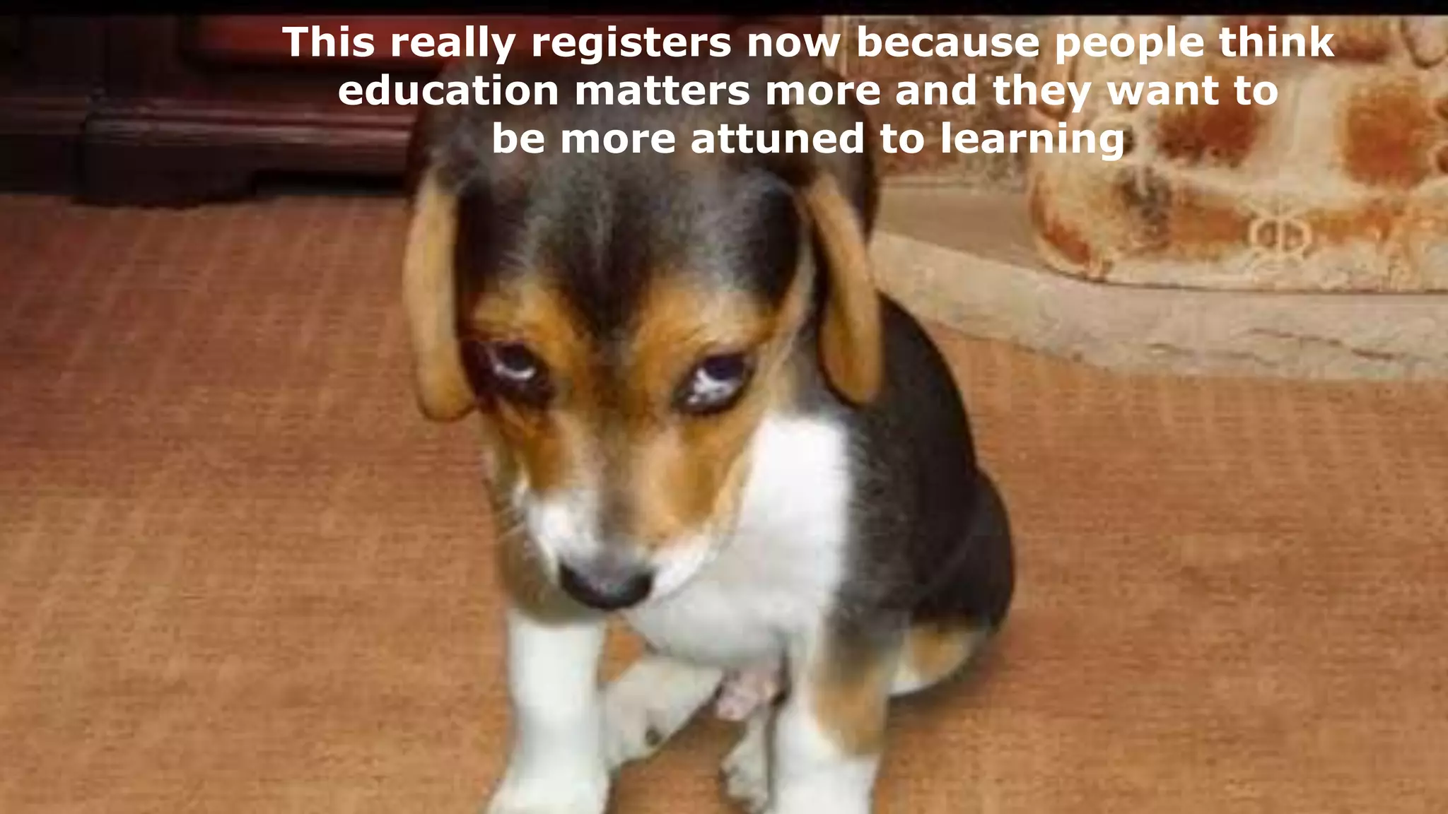 This really registers now because people think
education matters more and they want to
be more attuned to learning
 