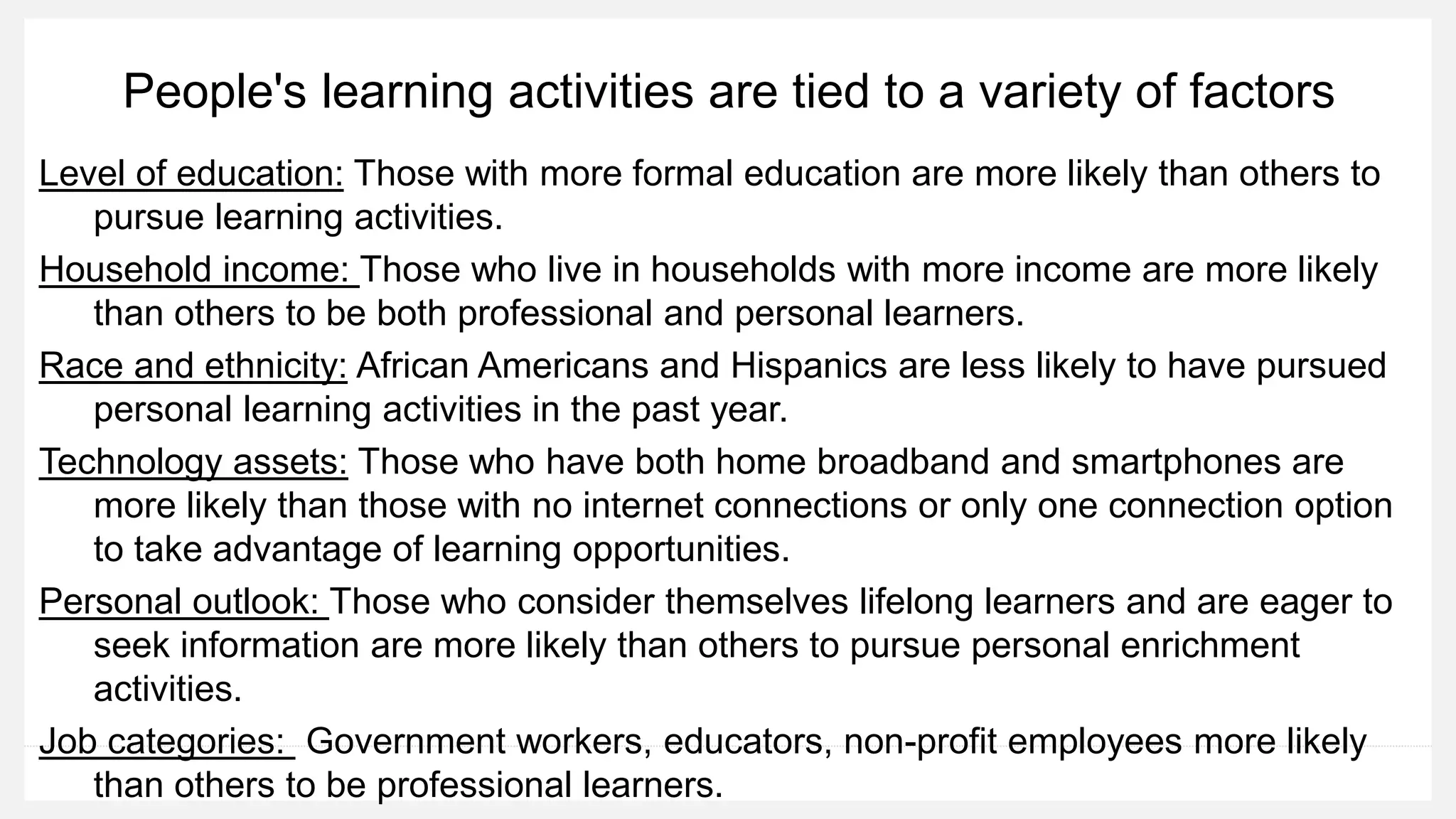 People's learning activities are tied to a variety of factors
Level of education: Those with more formal education are more likely than others to
pursue learning activities.
Household income: Those who live in households with more income are more likely
than others to be both professional and personal learners.
Race and ethnicity: African Americans and Hispanics are less likely to have pursued
personal learning activities in the past year.
Technology assets: Those who have both home broadband and smartphones are
more likely than those with no internet connections or only one connection option
to take advantage of learning opportunities.
Personal outlook: Those who consider themselves lifelong learners and are eager to
seek information are more likely than others to pursue personal enrichment
activities.
Job categories: Government workers, educators, non-profit employees more likely
than others to be professional learners.
 