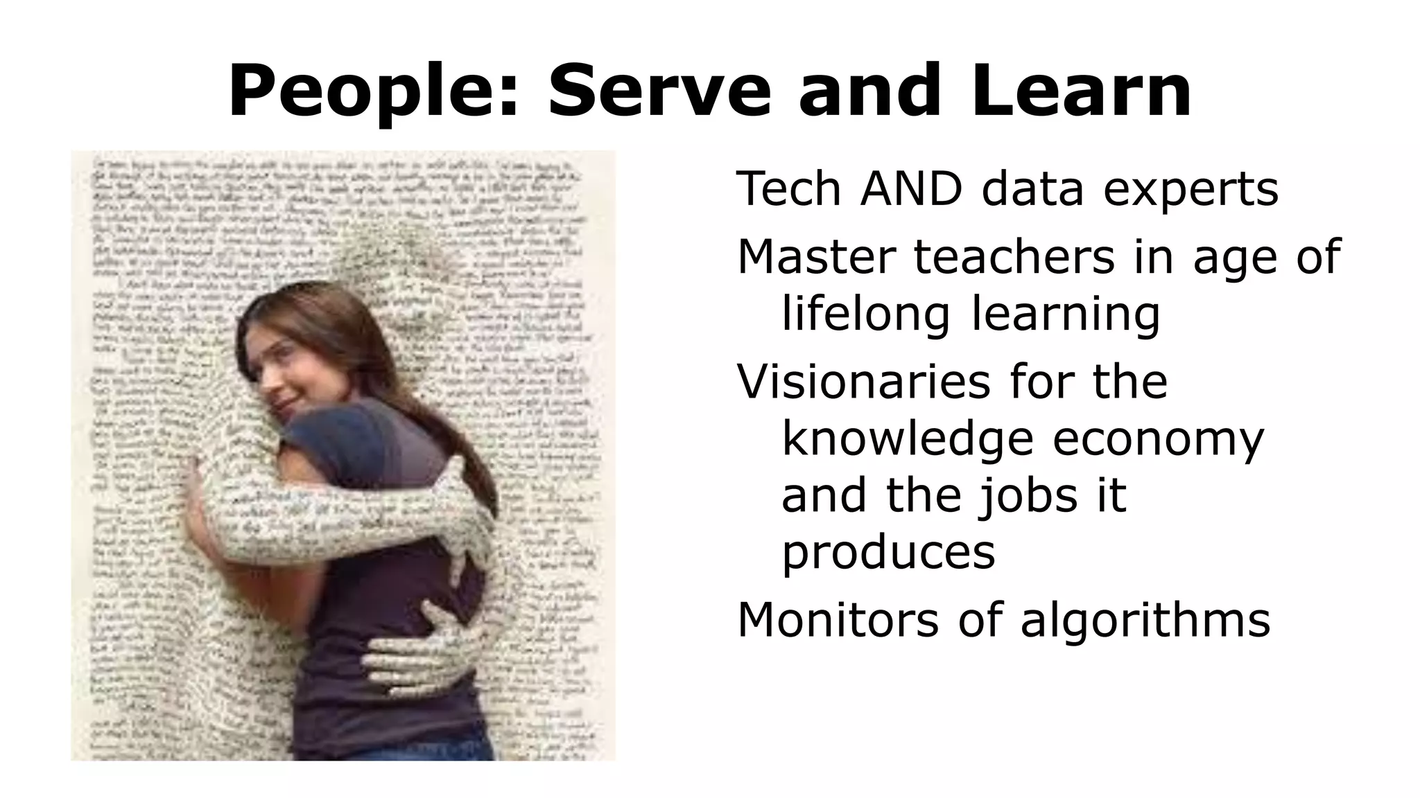People: Serve and Learn
Tech AND data experts
Master teachers in age of
lifelong learning
Visionaries for the
knowledge economy
and the jobs it
produces
Monitors of algorithms
 