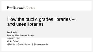 How the public grades libraries –
and uses libraries
Lee Rainie
Director, Pew Internet Project
June 27, 2016
ALA - Orlando
@lrainie | @pewinternet | @pewresearch
 