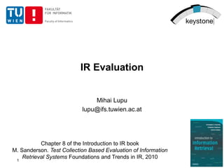 IR Evaluation
Mihai Lupu
lupu@ifs.tuwien.ac.at
Chapter 8 of the Introduction to IR book
M. Sanderson. Test Collection Based Evaluation of Information
Retrieval Systems Foundations and Trends in IR, 2010
1
 