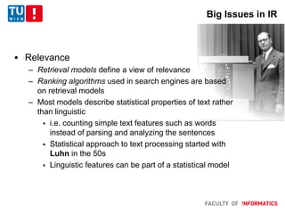  Relevance
– Retrieval models define a view of relevance
– Ranking algorithms used in search engines are based
on retrieval models
– Most models describe statistical properties of text rather
than linguistic
 i.e. counting simple text features such as words
instead of parsing and analyzing the sentences
 Statistical approach to text processing started with
Luhn in the 50s
 Linguistic features can be part of a statistical model
Big Issues in IR
 
