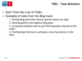 TREC – Task definition
 Each Track has a set of Tasks:
 Examples of tasks from the Blog track:
– 1. Finding blog posts that contain opinions about the topic
– 2. Ranking positive and negative blog posts
– 3. (A separate baseline task to just find blog posts relevant to the
topic)
– 4. Finding blogs that have a principal, recurring interest in the
topic
101
 