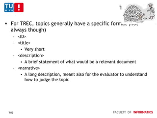TREC - Topics
 For TREC, topics generally have a specific format (not
always though)
– <ID>
– <title>
 Very short
– <description>
 A brief statement of what would be a relevant document
– <narrative>
 A long description, meant also for the evaluator to understand
how to judge the topic
102
 