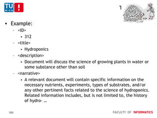 TREC - Topics
 Example:
– <ID>
 312
– <title>
 Hydroponics
– <description>
 Document will discuss the science of growing plants in water or
some substance other than soil
– <narrative>
 A relevant document will contain specific information on the
necessary nutrients, experiments, types of substrates, and/or
any other pertinent facts related to the science of hydroponics.
Related information includes, but is not limited to, the history
of hydro- …
103
 