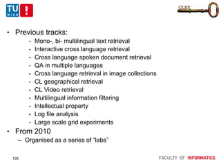 CLEF
• Previous tracks:
• Mono-, bi- multilingual text retrieval
• Interactive cross language retrieval
• Cross language spoken document retrieval
• QA in multiple languages
• Cross language retrieval in image collections
• CL geographical retrieval
• CL Video retrieval
• Multilingual information filtering
• Intellectual property
• Log file analysis
• Large scale grid experiments
• From 2010
– Organised as a series of “labs”
105
 