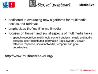 MediaEval
 dedicated to evaluating new algorithms for multimedia
access and retrieval.
 emphasizes the 'multi' in multimedia
 focuses on human and social aspects of multimedia tasks
– speech recognition, multimedia content analysis, music and audio
analysis, user-contributed information (tags, tweets), viewer
affective response, social networks, temporal and geo-
coordinates.
http://www.multimediaeval.org/
106
 