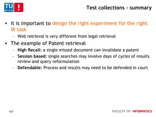 Test collections - summary
 it is important to design the right experiment for the right
IR task
– Web retrieval is very different from legal retrieval
 The example of Patent retrieval
– High Recall: a single missed document can invalidate a patent
– Session based: single searches may involve days of cycles of results
review and query reformulation
– Defendable: Process and results may need to be defended in court
107
 