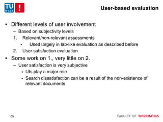User-based evaluation
 Different levels of user involvement
– Based on subjectivity levels
1. Relevant/non-relevant assessments
 Used largely in lab-like evaluation as described before
2. User satisfaction evaluation
 Some work on 1., very little on 2.
– User satisfaction is very subjective
 UIs play a major role
 Search dissatisfaction can be a result of the non-existence of
relevant documents
109
 