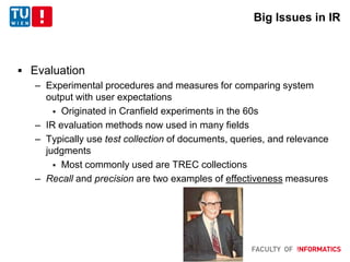 Big Issues in IR
 Evaluation
– Experimental procedures and measures for comparing system
output with user expectations
 Originated in Cranfield experiments in the 60s
– IR evaluation methods now used in many fields
– Typically use test collection of documents, queries, and relevance
judgments
 Most commonly used are TREC collections
– Recall and precision are two examples of effectiveness measures
 
