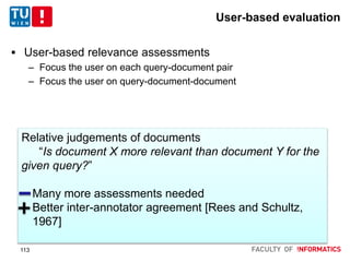 User-based evaluation
 User-based relevance assessments
– Focus the user on each query-document pair
– Focus the user on query-document-document
Relative judgements of documents
“Is document X more relevant than document Y for the
given query?”
- Many more assessments needed
- Better inter-annotator agreement [Rees and Schultz,
1967]
113
 