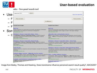 User-based evaluation
 User-based relevance assessments
– Focus the user one each query-document pair
– Focus the user on lists of results
– Focus the user on query-document-document
 Some issues, alternatives
– Control for all sorts of user-based biases
Image from Bailey, Thomas and Hawking, Does brandname inﬂuence perceived search result quality?, ADCS2007
117
 