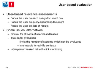 User-based evaluation
 User-based relevance assessments
– Focus the user on each query-document pair
– Focus the user on query-document-document
– Focus the user on lists of results
 Some issues, alternatives
– Control for all sorts of user-based biases
– Two-panel evaluation
– limits the number of systems which can be evaluated
– Is unusable in real-life contexts
– Interspersed ranked list with click monitoring
118
 