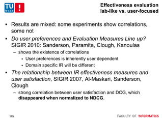 Effectiveness evaluation
lab-like vs. user-focused
 Results are mixed: some experiments show correlations,
some not
 Do user preferences and Evaluation Measures Line up?
SIGIR 2010: Sanderson, Paramita, Clough, Kanoulas
– shows the existence of correlations
 User preferences is inherently user dependent
 Domain specific IR will be different
 The relationship between IR effectiveness measures and
user satisfaction, SIGIR 2007, Al-Maskari, Sanderson,
Clough
– strong correlation between user satisfaction and DCG, which
disappeared when normalized to NDCG.
119
 