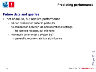 Predicting performance
Future data and queries
 not absolute, but relative performance
– ad-hoc evaluations suffer in particular
– no comparison between lab and operational settings
 for justified reasons, but still none
– how much better must a system be?
 generally, require statistical significance
[Trippe:2011]
120
 