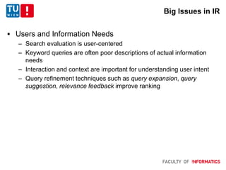Big Issues in IR
 Users and Information Needs
– Search evaluation is user-centered
– Keyword queries are often poor descriptions of actual information
needs
– Interaction and context are important for understanding user intent
– Query refinement techniques such as query expansion, query
suggestion, relevance feedback improve ranking
 
