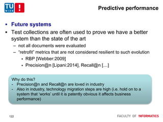 Predictive performance
 Future systems
 Test collections are often used to prove we have a better
system than the state of the art
– not all documents were evaluated
– “retrofit” metrics that are not considered resilient to such evolution
 RBP [Webber:2009]
 Precision@n [Lipani:2014], Recall@n […]
122
Why do this?
- Precision@n and Recall@n are loved in industry
- Also in industry, technology migration steps are high (i.e. hold on to a
system that ‘works’ until it is patently obvious it affects business
performance)
 