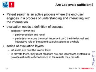 Are Lab evals sufficient?
 Patent search is an active process where the end-user
engages in a process of understanding and interacting with
the information
 evaluation needs a definition of success
– success ~ lower risk
 partly precision and recall
 partly (some argue the most important part) the intellectual and
interactive role of the patent search system as a whole
 series of evaluation layers
– lab evals are now the lowest level
– to elevate them, they must measure risk and incentivize systems to
provide estimates of confidence in the results they provide
[Trippe:2011]
123
 