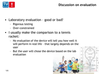 Discussion on evaluation
 Laboratory evaluation – good or bad?
– Rigorous testing
– Over-constrained
 I usually make the comparison to a tennis
racket:
– No evaluation of the device will tell you how well it
will perform in real life – that largely depends on the
user
– But the user will chose the device based on the lab
evaluation
125
 