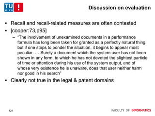 Discussion on evaluation
 Recall and recall-related measures are often contested
 [cooper:73,p95]
– “The involvement of unexamined documents in a performance
formula has long been taken for granted as a perfectly natural thing,
but if one stops to ponder the situation, it begins to appear most
peculiar. … Surely a document which the system user has not been
shown in any form, to which he has not devoted the slightest particle
of time or attention during his use of the system output, and of
whose very existence he is unaware, does that user neither harm
nor good in his search”
 Clearly not true in the legal & patent domains
127
 
