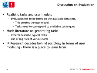 Discussion on Evaluation
 Realistic tasks and user models
– Evaluation has to be based on the available data sets.
 This creates the user model
 Tasks need to correspond to available techniques
 Much literature on generating tasks
– Experts describe typical tasks
– Use of log files of various sorts
 IR Research decades behind sociology in terms of user
modeling – there is a place to learn from
128
 
