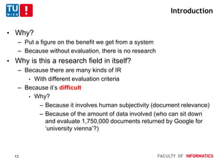 Introduction
• Why?
– Put a figure on the benefit we get from a system
– Because without evaluation, there is no research
• Why is this a research field in itself?
– Because there are many kinds of IR
• With different evaluation criteria
– Because it’s difficult
• Why?
– Because it involves human subjectivity (document relevance)
– Because of the amount of data involved (who can sit down
and evaluate 1,750,000 documents returned by Google for
‘university vienna’?)
13
 
