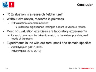 Conclusion
• IR Evaluation is a research field in itself
• Without evaluation, research is pointless
– IR Evaluation research included
•  statistical significance testing is a must to validate results
• Most IR Evaluation exercises are laboratory experiments
– As such, care must be taken to match, to the extent possible, real
needs of the users
• Experiments in the wild are rare, small and domain specific:
– VideOlympics (2007-2009)
– PatOlympics (2010-2012)
131
 