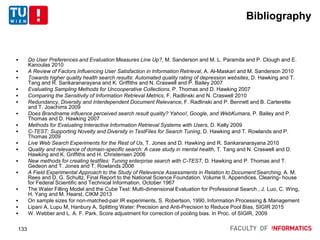 Bibliography
 Do User Preferences and Evaluation Measures Line Up?, M. Sanderson and M. L. Paramita and P. Clough and E.
Kanoulas 2010
 A Review of Factors Influencing User Satisfaction in Information Retrieval, A. Al-Maskari and M. Sanderson 2010
 Towards higher quality health search results: Automated quality rating of depression websites, D. Hawking and T.
Tang and R. Sankaranarayana and K. Griffiths and N. Craswell and P. Bailey 2007
 Evaluating Sampling Methods for Uncooperative Collections, P. Thomas and D. Hawking 2007
 Comparing the Sensitivity of Information Retrieval Metrics, F. Radlinski and N. Craswell 2010
 Redundancy, Diversity and Interdependent Document Relevance, F. Radlinski and P. Bennett and B. Carterette
and T. Joachims 2009
 Does Brandname influence perceived search result quality? Yahoo!, Google, and WebKumara, P. Bailey and P.
Thomas and D. Hawking 2007
 Methods for Evaluating Interactive Information Retrieval Systems with Users, D. Kelly 2009
 C-TEST: Supporting Novelty and Diversity in TestFiles for Search Tuning, D. Hawking and T. Rowlands and P.
Thomas 2009
 Live Web Search Experiments for the Rest of Us, T. Jones and D. Hawking and R. Sankaranarayana 2010
 Quality and relevance of domain-specific search: A case study in mental health, T. Tang and N. Craswell and D.
Hawking and K. Griffiths and H. Christensen 2006
 New methods for creating testfiles: Tuning enterprise search with C-TEST, D. Hawking and P. Thomas and T.
Gedeon and T. Jones and T. Rowlands 2006
 A Field Experimental Approach to the Study of Relevance Assessments in Relation to Document Searching, A. M.
Rees and D. G. Schultz, Final Report to the National Science Foundation. Volume II, Appendices. Clearing- house
for Federal Scientific and Technical Information, October 1967
 The Water Filling Model and the Cube Test: Multi-dimensional Evaluation for Professional Search , J. Luo, C. Wing,
H. Yang and M. Hearst, CIKM 2013
 On sample sizes for non-matched-pair IR experiments, S. Robertson, 1990, Information Processing & Management
 Lipani A, Lupu M, Hanbury A, Splitting Water: Precision and Anti-Precision to Reduce Pool Bias, SIGIR 2015
 W. Webber and L. A. F. Park. Score adjustment for correction of pooling bias. In Proc. of SIGIR, 2009
133
 