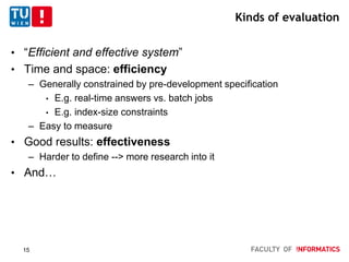 Kinds of evaluation
• “Efficient and effective system”
• Time and space: efficiency
– Generally constrained by pre-development specification
• E.g. real-time answers vs. batch jobs
• E.g. index-size constraints
– Easy to measure
• Good results: effectiveness
– Harder to define --> more research into it
• And…
15
 
