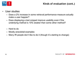 Kinds of evaluation (cont.)
• User studies
– Does a 2% increase in some retrieval performance measure actually
make a user happier?
– Does displaying a text snippet improve usability even if the
underlying method is 10% weaker than some other method?
– Hard to do
– Mostly anecdotal examples
– Many IR people don’t like to do it (though it’s starting to change)
16
 