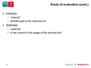 Kinds of evaluation (cont.)
 Intrinsic
– “internal”
– ultimate goal is the retrieved set
 Extrinsic
– “external”
– in the context of the usage of the retrieval tool
17
 
