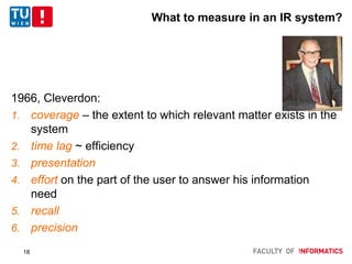 What to measure in an IR system?
1966, Cleverdon:
1. coverage – the extent to which relevant matter exists in the
system
2. time lag ~ efficiency
3. presentation
4. effort on the part of the user to answer his information
need
5. recall
6. precision
18
 