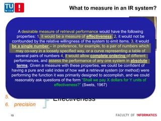 What to measure in an IR system?
1966, Cleverdon:
1. coverage – the extent to which relevant matter exists in the
system
2. time lag ~ efficiency
3. presentation
4. effort on the part of the user to answer his information
need
5. recall
6. precision
Effectiveness
19
A desirable measure of retrieval performance would have the following
properties: 1, it would be a measure of effectiveness. 2, it would not be
confounded by the relative willingness of the system to emit items. 3, it would
be a single number – in preference, for example, to a pair of numbers which
may co-vary in a loosely specified way, or a curve representing a table of
several pairs of numbers 4, it would allow complete ordering of different
performances, and assess the performance of any one system in absolute
terms. Given a measure with these properties, we could be confident of
having a pure and valid index of how well a retrieval system (or method) were
performing the function it was primarily designed to accomplish, and we could
reasonably ask questions of the form “Shall we pay X dollars for Y units of
effectiveness?” (Swets, 1967)
 