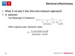 Retrieval effectiveness
 What if we don’t like this twin-measure approach?
 A solution:
– Van Rijsbergen’s E-Measure:
– With a special case: Harmonic mean
E =1-
1
a
1
precision
+ 1-a( )
1
recall
F =
2× precision×recall
precision+recall
25
 