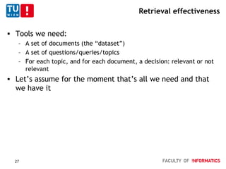 Retrieval effectiveness
 Tools we need:
– A set of documents (the “dataset”)
– A set of questions/queries/topics
– For each topic, and for each document, a decision: relevant or not
relevant
 Let’s assume for the moment that’s all we need and that
we have it
27
 
