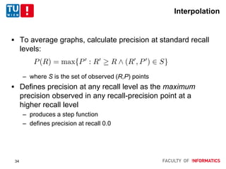Interpolation
 To average graphs, calculate precision at standard recall
levels:
– where S is the set of observed (R,P) points
 Defines precision at any recall level as the maximum
precision observed in any recall-precision point at a
higher recall level
– produces a step function
– defines precision at recall 0.0
34
 