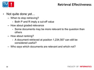 Retrieval Effectiveness
• Not quite done yet…
– When to stop retrieving?
• Both P and R imply a cut-off value
– How about graded relevance
• Some documents may be more relevant to the question than
others
– How about ranking?
• A document retrieved at position 1,234,567 can still be
considered useful?
– Who says which documents are relevant and which not?
39
 