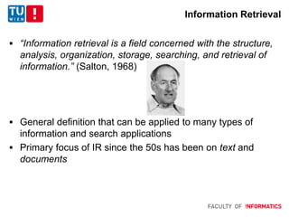 Information Retrieval
 “Information retrieval is a field concerned with the structure,
analysis, organization, storage, searching, and retrieval of
information.” (Salton, 1968)
 General definition that can be applied to many types of
information and search applications
 Primary focus of IR since the 50s has been on text and
documents
 