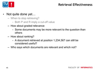 Retrieval Effectiveness
• Not quite done yet…
– When to stop retrieving?
• Both P and R imply a cut-off value
– How about graded relevance
• Some documents may be more relevant to the question than
others
– How about ranking?
• A document retrieved at position 1,234,567 can still be
considered useful?
– Who says which documents are relevant and which not?
45
 
