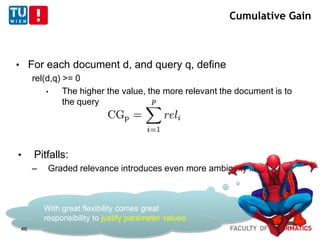 Cumulative Gain
• For each document d, and query q, define
rel(d,q) >= 0
• The higher the value, the more relevant the document is to
the query
• Pitfalls:
– Graded relevance introduces even more ambiguity in practice
With great flexibility comes great
responsibility to justify parameter values
46
 