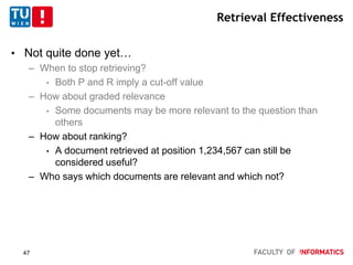 Retrieval Effectiveness
• Not quite done yet…
– When to stop retrieving?
• Both P and R imply a cut-off value
– How about graded relevance
• Some documents may be more relevant to the question than
others
– How about ranking?
• A document retrieved at position 1,234,567 can still be
considered useful?
– Who says which documents are relevant and which not?
47
 
