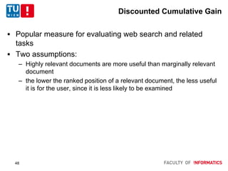 Discounted Cumulative Gain
 Popular measure for evaluating web search and related
tasks
 Two assumptions:
– Highly relevant documents are more useful than marginally relevant
document
– the lower the ranked position of a relevant document, the less useful
it is for the user, since it is less likely to be examined
48
 