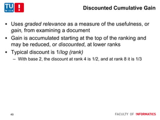 Discounted Cumulative Gain
 Uses graded relevance as a measure of the usefulness, or
gain, from examining a document
 Gain is accumulated starting at the top of the ranking and
may be reduced, or discounted, at lower ranks
 Typical discount is 1/log (rank)
– With base 2, the discount at rank 4 is 1/2, and at rank 8 it is 1/3
49
 