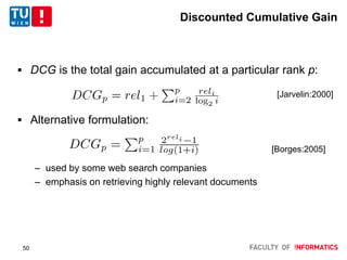 Discounted Cumulative Gain
 DCG is the total gain accumulated at a particular rank p:
 Alternative formulation:
– used by some web search companies
– emphasis on retrieving highly relevant documents
[Jarvelin:2000]
[Borges:2005]
50
 