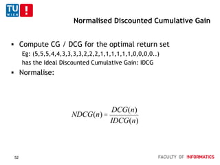 Normalised Discounted Cumulative Gain
 Compute CG / DCG for the optimal return set
Eg: (5,5,5,4,4,3,3,3,3,2,2,2,1,1,1,1,1,1,0,0,0,0..)
has the Ideal Discounted Cumulative Gain: IDCG
 Normalise:
NDCG(n) =
DCG(n)
IDCG(n)
52
 
