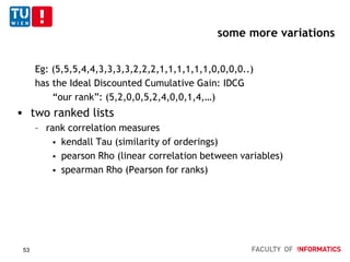 some more variations
Eg: (5,5,5,4,4,3,3,3,3,2,2,2,1,1,1,1,1,1,0,0,0,0..)
has the Ideal Discounted Cumulative Gain: IDCG
“our rank”: (5,2,0,0,5,2,4,0,0,1,4,…)
 two ranked lists
– rank correlation measures
 kendall Tau (similarity of orderings)
 pearson Rho (linear correlation between variables)
 spearman Rho (Pearson for ranks)
53
 