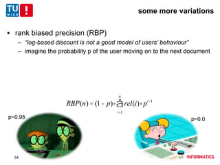 some more variations
 rank biased precision (RBP)
– “log-based discount is not a good model of users’ behaviour”
– imagine the probability p of the user moving on to the next document
RBP(n) = (1- p)× rel(i)× pi-1
i=1
n
å
p~0.95 p~0.0
54
 