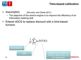 Time-based calibration
 Assumption
– The objective of the search engine is to improve the efficiency of an
information seeking task
 Extend nDCG to replace discount with a time-based
function
(Smucker and Clarke:2011)
Normalization
Gain Decay, as a function of
time to reach item k in
the ranked list55
 